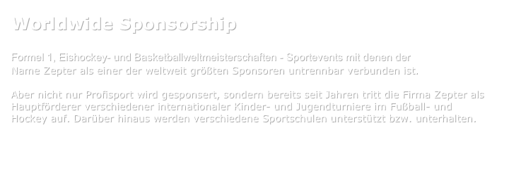 Worldwide Sponsorship

Formel 1, Eishockey- und Basketballweltmeisterschaften - Sportevents mit denen der 
Name Zepter als einer der weltweit größten Sponsoren untrennbar verbunden ist.

Aber nicht nur Profisport wird gesponsert, sondern bereits seit Jahren tritt die Firma Zepter als Hauptförderer verschiedener internationaler Kinder- und Jugendturniere im Fußball- und Hockey auf. Darüber hinaus werden verschiedene Sportschulen unterstützt bzw. unterhalten.


